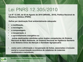 Tendências e Tecnologias Aplicadas ao
Meio Ambiente
Lei N° 12.305, de 02 de Agosto de 2010 (BRASIL, 2010), Política Nacional de
Resíduos Sólidos (PNRS)
Define por destinação final ambientalmente adequada:
• a reutilização,
• a reciclagem,
• a compostagem,
• a recuperação, e
• o aproveitamento energético ou
• outras destinações admitidas pelos órgãos competentes do Sistema
Nacional de Meio Ambiente, do Sistema Nacional de Vigilância Sanitária
e do Sistema Único de Atenção à Sanidade Agropecuária
• metas para a eliminação e recuperação de lixões, associadas à inclusão
social e à emancipação econômica de catadores de materiais
reutilizáveis e recicláveis;
Lei PNRS 12.305/2010
 