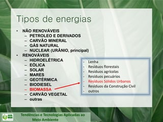 Tendências e Tecnologias Aplicadas ao
Meio Ambiente
• NÃO RENOVÁVEIS
– PETROLEO E DERIVADOS
– CARVÃO MINERAL
– GÁS NATURAL
– NUCLEAR (URÂNIO, principal)
• RENOVÁVEIS
– HIDROELÉTRICA
– EÓLICA
– SOLAR
– MARES
– GEOTÉRMICA
– BIODIESEL
– BIOMASSA
– CARVÃO VEGETAL
– outras
Tipos de energias
- Lenha
- Resíduos florestais
- Resíduos agrícolas
- Resíduos pecuários
- Resíduos Sólidos Urbanos
- Resíduos da Construção Civil
- outros
 