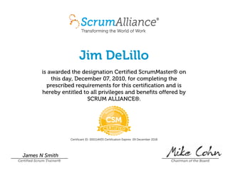 Jim DeLillo
is awarded the designation Certified ScrumMaster® on
this day, December 07, 2010, for completing the
prescribed requirements for this certification and is
hereby entitled to all privileges and benefits offered by
SCRUM ALLIANCE®.
Certificant ID: 000114435 Certification Expires: 09 December 2018
James N Smith
Certified Scrum Trainer® Chairman of the Board
 