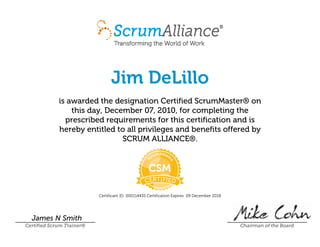 Jim DeLillo
is awarded the designation CertifiedScrumMaster® on
this day, December07,2010, for completing the
prescribed requirements for this certification and is
hereby entitled to all privileges and benefits offered by
SCRUMALLIANCE®.
CertificantID:000114435 CertificationExpires:09December2018
James N Smith
Certified Scrum Trainer® Chairman of the Board
 