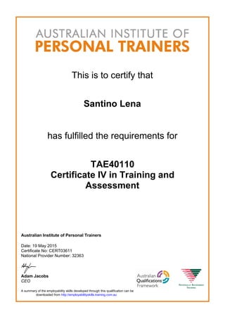 This is to certify that
Santino Lena
has fulfilled the requirements for
TAE40110
Certificate IV in Training and
Assessment
Australian Institute of Personal Trainers
Date: 19 May 2015
Certificate No: CERT03611
National Provider Number: 32363
Adam Jacobs
CEO
A summary of the employability skills developed through this qualification can be
downloaded from http://employabilityskills.training.com.au
 
