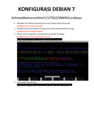 KONFIGURASI DEBIAN 7
Achmaddwinurrochim/1/12TKJ2/SMKN2surabaya
1. Masukkan cd1 lakukan hal yang sama untuk setiap cd apt-cdrom add
root@achmad:~# apt-cdrom add
2. Sesudah masuk cd1 lakukan hal yang sama untuk setiap cd ketikan ini juga
root@achmad:~# apt-get update
3. Masuk untuk mengetahui cd yang sudah di add dan di update
root@achmad:~# nano /etc/apt/source.list

4. Install paket ftp dan dhcp

 