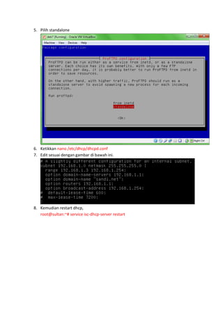 5. Pilih standalone

6. Ketikkan nano /etc/dhcp/dhcpd.conf
7. Edit sesuai dengan gambar di bawah ini.

8. Kemudian restart dhcp,
root@sultan:~# service isc-dhcp-server restart

 
