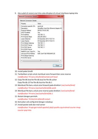 9. Jika sudah di restart,mari kita coba dhcpkan di virtual interfaces laptop kita

10. Install paket bind9
11. Tambahkan script untuk membuat zone forward dan zone reverse
root@sultan:~# nano /etc/bind/named.conf.local
12. Copy file db.local ke file db.local ke file db.sultan
Copy file db.127 ke file db.local ke file db.1
13. Membuat file baru untuk zone forward pada direktori /var/cache/bind/
root@sultan:~# nano /var/cache/bind/db.sandi
14. Membuat file baru untuk zone reverse pada direktori /var/cache/bind/
root@sultan:~# nano /var/cache/bind/db.1
15. Restart dengan perintah.
root@sultan:~# /etc/init.d/bind9 restart
16. Kemudian cek config bind dengan nslookup
17. Install packet web dan mail server
root@sultan:~# apt-get install apache2 php5 postfix squirrelmail courier-imap
courier-pop links

 