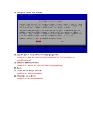 21. Konfigurasi courier base pilih yes

22. Copy file default menjadi file webmail dengan perintah:
root@sultan:~# cp /etc/apache2/sites-available/default /etc/apache2/sitesavailable/webmail
23. Kemudian edit file webmail :
root@sultan:~# nano /etc/apache2/sites-available/webmail
24. Dan ini
25. Disable default dengan perintah:
root@sultan:~# a2dissite default
26. Kita enable site webmail :
root@sultan:~# a2ensite webmail

 