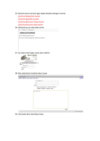 35. Restart semua service agar dapat berjalan dengan normal.
/etc/init.d/apache2 restart
/etc/init.d/postfix restart
/etc/init.d/courier-imap restart
/etc/init.d/courier-pop restart
36. Selanjutnya uji coba web server

37. Uji coba email login untuk akun Admin

38. Kita coba kirim email ke akun siswa

39. Lalu buka akun daninbox siswa

 
