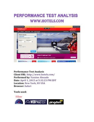  
Performance	
  Test	
  Analysis	
  
Client	
  URL:	
  http://www.hotels.com/
Performed	
  by:	
  Yassine	
  Alozade	
  
Date:	
  April	
  1,	
  2015	
  at	
  5:32:23	
  PM	
  EDT	
  
Location:	
  New	
  York,	
  NY	
  USA	
  
Browser:	
  Safari	
  
	
  
Tools	
  used:	
  
	
  
	
  
	
  
 