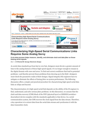 Characterizing High-Speed Serial Communications Links
Requires Some Analog Savvy
A six-step process helps measure, identify, and eliminate clock and data jitter on those
blazing serial signals.
Dec 1, 2008Hamed M. Sanogo Electronic Design
As serial-data standards go from fast to very fast, designers must devote a greater amount of
time to the analog features of those high-speed signals. It’s no longer enough to remain in
the digital domain with ones and zeros. To find and correct conditions that lead to potential
problems—and thereby prevent those problems from showing up in the field—designers
must check the parametric realm of their designs. Signal integrity (SI) engineers have to
mitigate or eliminate the effects of timing jitter on system performance. The following
discussion offers a simple and practical procedure for characterizing high-speed serial data
links at 1Gbps and beyond.
The characterization of a high-speed serial link depends on the ability of the SI engineer to
find, understand, and solve serious jitter problems. In this discussion, we assume that the
clock and data recovery (CDR) block of the PHY (physical layer) or SERDES (serializer-
deserializer) device complies with the standards applicable to that device. In a serial
communication system, the CDR recovers the clock signal from the data stream. Therefore,
a key operation is to extract data from the serial data stream and synchronize it with the
data-transmitter clock.
 