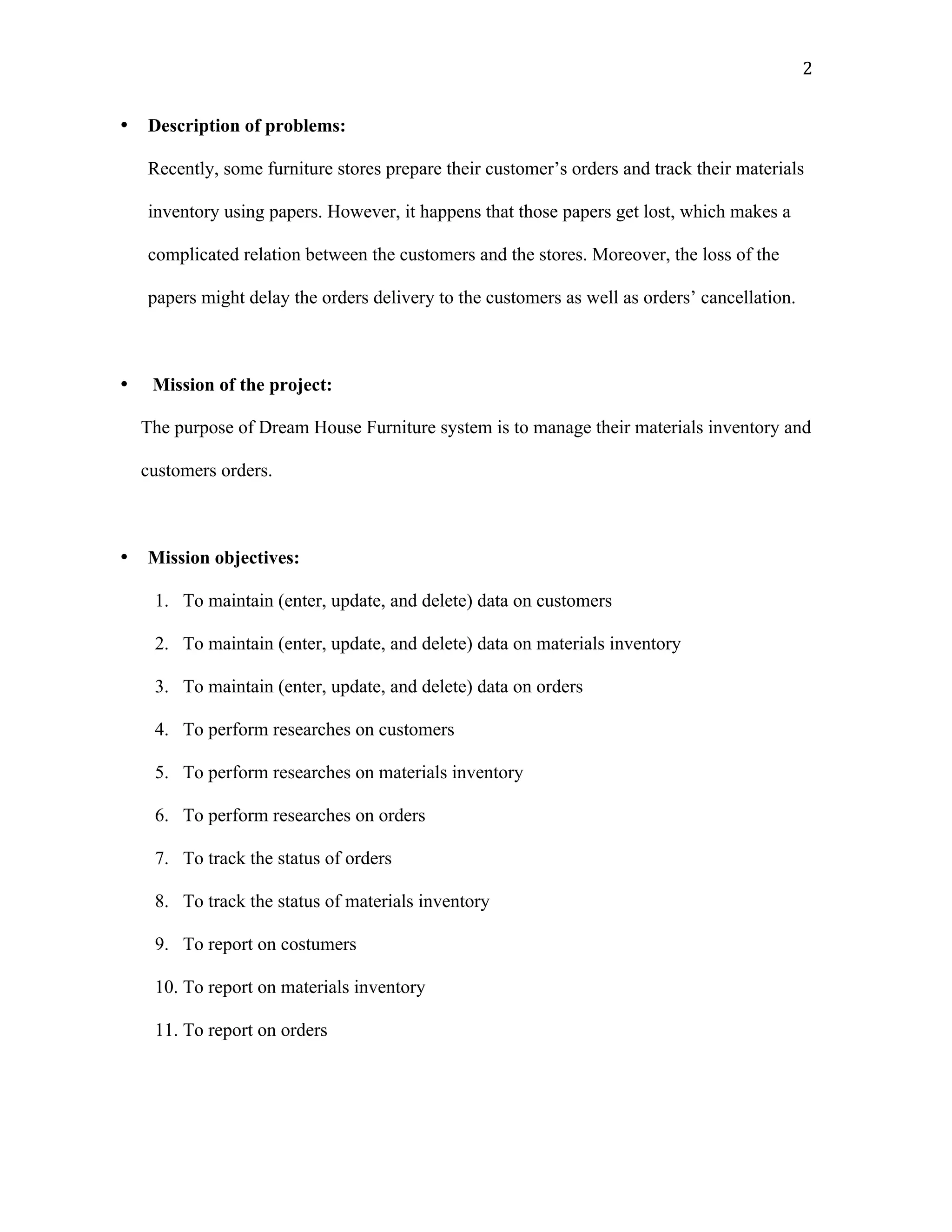   2	
  
• Description of problems:
Recently, some furniture stores prepare their customer’s orders and track their materials
inventory using papers. However, it happens that those papers get lost, which makes a
complicated relation between the customers and the stores. Moreover, the loss of the
papers might delay the orders delivery to the customers as well as orders’ cancellation.
• Mission of the project:
The purpose of Dream House Furniture system is to manage their materials inventory and
customers orders.
• Mission objectives:
1. To maintain (enter, update, and delete) data on customers
2. To maintain (enter, update, and delete) data on materials inventory
3. To maintain (enter, update, and delete) data on orders
4. To perform researches on customers
5. To perform researches on materials inventory
6. To perform researches on orders
7. To track the status of orders
8. To track the status of materials inventory
9. To report on costumers
10. To report on materials inventory
11. To report on orders
 
