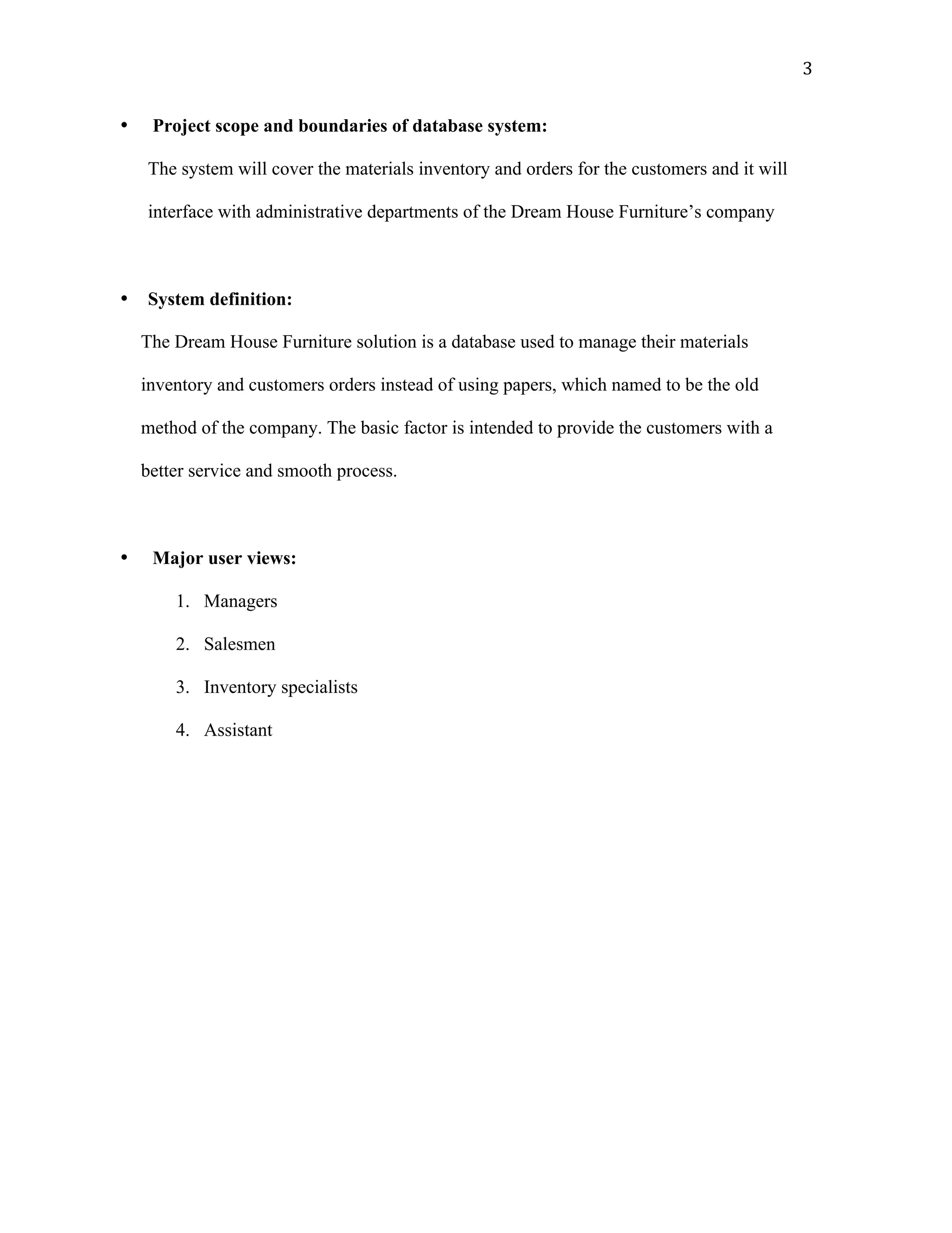  3	
  
• Project scope and boundaries of database system:
The system will cover the materials inventory and orders for the customers and it will
interface with administrative departments of the Dream House Furniture’s company
• System definition:
The Dream House Furniture solution is a database used to manage their materials
inventory and customers orders instead of using papers, which named to be the old
method of the company. The basic factor is intended to provide the customers with a
better service and smooth process.
• Major user views:
1. Managers
2. Salesmen
3. Inventory specialists
4. Assistant
 