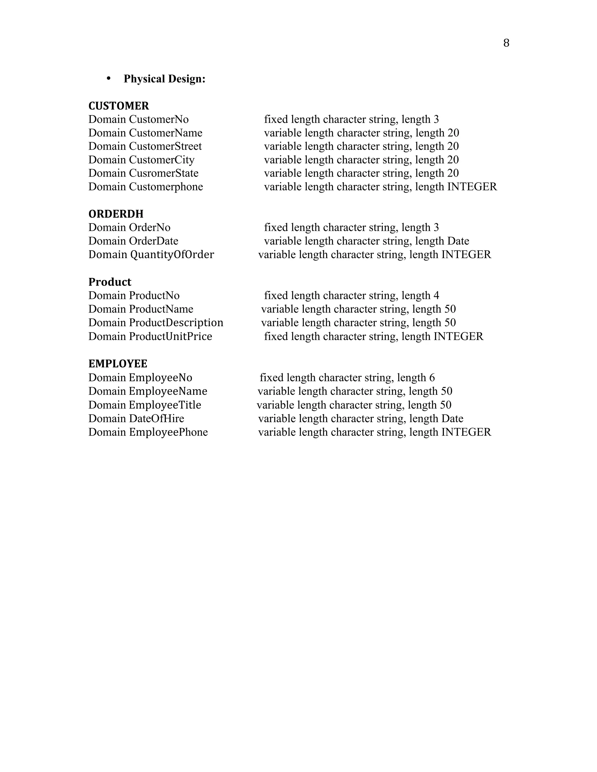   8	
  
• Physical Design:
CUSTOMER	
  
Domain CustomerNo fixed length character string, length 3
Domain CustomerName variable length character string, length 20
Domain CustomerStreet variable length character string, length 20
Domain CustomerCity variable length character string, length 20	
  
Domain CusromerState variable length character string, length 20
Domain Customerphone variable length character string, length INTEGER
	
  
ORDERDH	
  	
  
Domain OrderNo fixed length character string, length 3
Domain OrderDate variable length character string, length Date
Domain	
  QuantityOfOrder	
  	
  	
  	
  	
  	
  	
  	
  	
  	
  	
  	
  	
  	
  	
  	
  	
  variable length character string, length INTEGER	
  
	
  
Product	
  
Domain ProductNo fixed length character string, length 4
Domain ProductName variable length character string, length 50
Domain ProductDescription variable length character string, length 50
Domain ProductUnitPrice fixed length character string, length INTEGER
	
  
EMPLOYEE	
  
Domain	
  EmployeeNo	
  	
  	
  	
  	
  	
  	
  	
  	
  	
  	
  	
  	
  	
  	
  	
  	
  	
  	
  	
  	
  	
  	
  	
  	
  	
  fixed length character string, length 6	
  
Domain	
  EmployeeName	
  	
  	
  	
  	
  	
  	
  	
  	
  	
  	
  	
  	
  	
  	
  	
   variable length character string, length 50
Domain	
  EmployeeTitle	
  	
  	
  	
  	
  	
  	
  	
  	
  	
  	
  	
  	
  	
  	
  	
  	
  	
   variable length character string, length 50 	
  
Domain DateOfHire variable length character string, length Date
Domain EmployeePhone variable length character string, length INTEGER
	
  
	
  
	
  
	
  
	
  
	
  
	
  
	
  
	
  
	
  
	
  
	
  
 