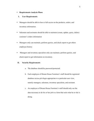   5	
  
• Requirements Analysis Phase
I. User Requirements
• Managers should be able to have a full access on the products, orders, and
inventory information.
• Salesmen and assistants should be able to maintain (create, update, query, delete)
customer’s orders information
• Managers only can maintain, perform queries, and check report to get others
employee history
• Managers and inventory specialists only can maintain, perform queries, and
check report to get information on inventory.
II. Security Requirements
a. The database should be password-protected.
b. Each employee of Dream House Furniture’s staff should be registered
database access privileges appropriate to a particular user view,
namely managers, salesmen, inventory specialists, and assistant.
c. An employee of Dream House Furniture’s staff should only see the
data necessary to do his or her job in a form that suits what he or she is
doing.
 