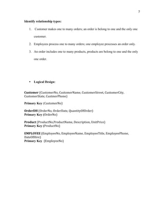   7	
  
Identify relationship types:
1. Customer makes one to many orders; an order is belong to one and the only one
customer.
2. Employees process one to many orders; one employee processes an order only.
3. An order includes one to many products, products are belong to one and the only
one order.
	
  
	
  
	
  
	
  
• Logical Design:
Customer	
  (CustomerNo,	
  CustomerName,	
  CustomerStreet,	
  CustomerCity,	
  
CustomerState,	
  CustmerPhone)	
  
Primary Key (CustomerNo)	
  
	
  
OrderDH	
  (OrderNo,	
  OrderDate,	
  QuantityOfOrder)	
  
Primary Key (OrderNo)	
  
	
  
Product	
  (ProductNo,ProductName,	
  Description,	
  UnitPrice)	
  
Primary Key (ProductNo)	
  
	
  
EMPLOYEE	
  (EmployeeNo,	
  EmployeeName,	
  EmployeeTitle,	
  EmployeePhone,	
  
DateOfHire)	
  
Primary Key 	
  (EmployeeNo)	
  	
  
	
  
	
  
	
  
	
  
	
  
	
  
	
  
	
  
	
  
	
  
	
  
	
  
	
  
 