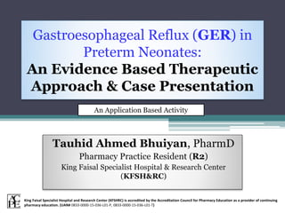 Gastroesophageal Reflux (GER) in
Preterm Neonates:
An Evidence Based Therapeutic
Approach & Case Presentation
Tauhid Ahmed Bhuiyan, PharmD
Pharmacy Practice Resident (R2)
King Faisal Specialist Hospital & Research Center
(KFSH&RC)
An Application Based Activity
King Faisal Specialist Hospital and Research Center (KFSHRC) is accredited by the Accreditation Council for Pharmacy Education as a provider of continuing
pharmacy education. (UAN# 0833-0000-15-036-L01-P, 0833-0000-15-036-L01-T)
 
