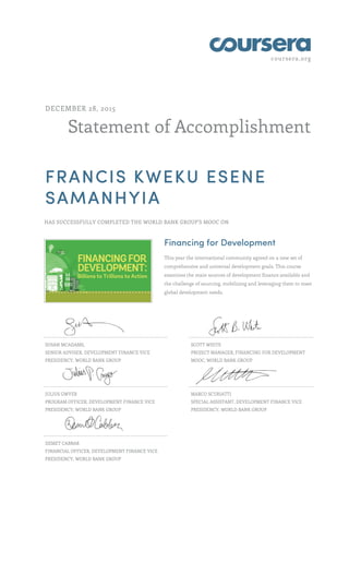coursera.org
Statement of Accomplishment
DECEMBER 28, 2015
FRANCIS KWEKU ESENE
SAMANHYIA
HAS SUCCESSFULLY COMPLETED THE WORLD BANK GROUP'S MOOC ON
Financing for Development
This year the international community agreed on a new set of
comprehensive and universal development goals. This course
examines the main sources of development finance available and
the challenge of sourcing, mobilizing and leveraging them to meet
global development needs.
SUSAN MCADAMS,
SENIOR ADVISER, DEVELOPMENT FINANCE VICE
PRESIDENCY, WORLD BANK GROUP
SCOTT WHITE
PROJECT MANAGER, FINANCING FOR DEVELOPMENT
MOOC, WORLD BANK GROUP
JULIUS GWYER
PROGRAM OFFICER, DEVELOPMENT FINANCE VICE
PRESIDENCY, WORLD BANK GROUP
MARCO SCURIATTI
SPECIAL ASSISTANT, DEVELOPMENT FINANCE VICE
PRESIDENCY, WORLD BANK GROUP
DEMET CABBAR
FINANCIAL OFFICER, DEVELOPMENT FINANCE VICE
PRESIDENCY, WORLD BANK GROUP
 