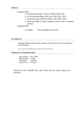 Thanks for your valuable time, and I hope that my request takes your
attention.
SKILLS
Computer Skills:Computer Skills:
⇒⇒ Excellent Knowledge of MS word 2003, 2007, 2010Excellent Knowledge of MS word 2003, 2007, 2010
⇒⇒ Very Good Knowledge of MS excel 2003, 2007 , 2010Very Good Knowledge of MS excel 2003, 2007 , 2010
⇒⇒ Good Knowledge of MS PowerPoint 2003, 2007 , 2010Good Knowledge of MS PowerPoint 2003, 2007 , 2010
⇒⇒ Good knowledge of almost programs that be used in computerGood knowledge of almost programs that be used in computer
software.software.
Language Skills:Language Skills:
⇒⇒ EnglishEnglish Very good spoken and writtenVery good spoken and written
PERSONAL INFORMATION
Date of Birth : 24/12/1989
Marital Status : Single
Nationality : Egyptian
Military Status : Exempted
INTERESTS
Reading, Walking, Dealing with customers, Surf the internet for a new programs
and information.
have a private driving license and good at driving cars
 