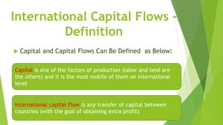 International Capital Flows -
Definition
 Capital and Capital Flows Can Be Defined as Below:
Capital is one of the factors of production (labor and land are
the others) and it is the most mobile of them on international
level
International capital Flow is any transfer of capital between
countries (with the goal of obtaining extra profit)
 