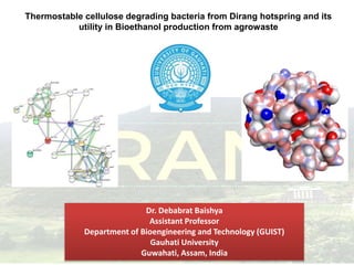 Thermostable cellulose degrading bacteria from Dirang hotspring and its
utility in Bioethanol production from agrowaste
Dr. Debabrat Baishya
Assistant Professor
Department of Bioengineering and Technology (GUIST)
Gauhati University
Guwahati, Assam, India
 