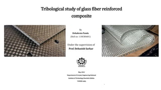 Tribological study of glass fiber reinforced
composite
By
Debabrata Panda
(Roll no: 118CR0681)
Under the supervision of
Prof. Debasish Sarkar
May-2022
Departmentof CeramicEngineeringNational
Instituteof Technology,RourkelaOdisha-
769008,India
1
 