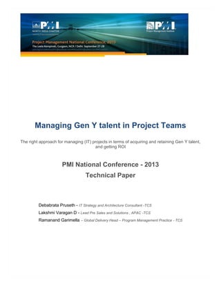Managing Gen Y talent in Project Teams
The right approach for managing (IT) projects in terms of acquiring and retaining Gen Y talent,
and getting ROI
PMI National Conference - 2013
Technical Paper
Debabrata Pruseth - IT Strategy and Architecture Consultant -TCS
Lakshmi Varagan D - Lead Pre Sales and Solutions , APAC -TCS
Ramanand Garimella – Global Delivery Head – Program Management Practice - TCS
 