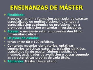 ENSINANZAS DE MÁSTER Finalidade:  Proporcionar unha formación avanzada, de carácter especializado ou multiprofesional, orientada á especialización académica ou profesional, ou a promover a iniciación en tarefas investigadoras. Acceso:  é necesario estar en posesión dun título universitario oficial. Os plans de estudos: terán entre 60 e 129 créditos.  Conterán:  materias obrigatorias ,  optativas ,  seminarios ,  prácticas externas, traballos dirixidos ,  traballo de fin de máster  (defensa pública do mesmo),  actividades de avaliación  e  outras segundo as características propias de cada título . Titulación:  Máster Universitario 