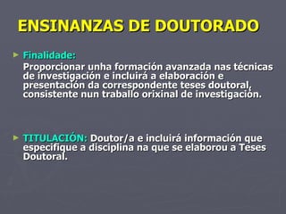 ENSINANZAS DE DOUTORADO  Finalidade:  Proporcionar unha formación avanzada nas técnicas de investigación e incluirá a elaboración e presentación da correspondente teses doutoral, consistente nun traballo orixinal de investigación. TITULACIÓN:  Doutor/a e incluirá información que especifique a disciplina na que se elaborou a Teses Doutoral. 