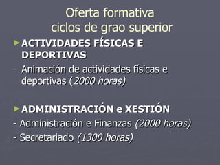 Oferta formativa  ciclos de grao superior ACTIVIDADES   FÍSICAS E   DEPORTIVAS Animación de actividades físicas e deportivas ( 2000 horas) ADMINISTRACIÓN e XESTIÓN - Administración e Finanzas  (2000 horas) - Secretariado  (1300 horas) 