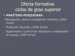 Oferta formativa  ciclos de grao superior MARÍTIMO-PESQUEIRAS - Navegación, pesca e transporte marítimo  (2000 horas) Produción Acuícola  (2000 horas) Supervisión e control de máquinas e instalacións do buque  (2000 horas) 