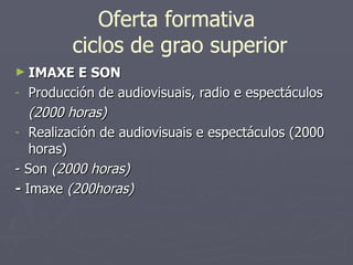Oferta formativa  ciclos de grao superior IMAXE E SON Producción de audiovisuais, radio e espectáculos  (2000 horas)  Realización de audiovisuais e espectáculos (2000 horas) - Son  (2000 horas) -  Imaxe  (200horas) 