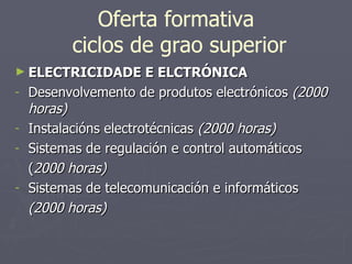 Oferta formativa  ciclos de grao superior ELECTRICIDADE E ELCTRÓNICA Desenvolvemento de produtos electrónicos  (2000 horas) Instalacións electrotécnicas  (2000 horas) Sistemas de regulación e control automáticos ( 2000 horas) Sistemas de telecomunicación e informáticos (2000 horas) 