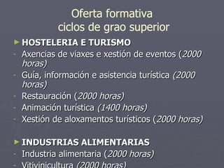 Oferta formativa  ciclos de grao superior HOSTELERIA E TURISMO Axencias de viaxes e xestión de eventos ( 2000 horas) Guía, información e asistencia turística  (2000 horas) Restauración ( 2000 horas) Animación turística  (1400 horas) Xestión de aloxamentos turísticos ( 2000 horas) INDUSTRIAS ALIMENTARIAS Industria alimentaria ( 2000 horas) Vitivinicultura  (2000 horas) 