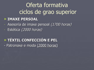 Oferta formativa  ciclos de grao superior IMAXE PERSOAL Asesoría de imaxe persoal  (1700 horas) Estética  (2000 horas) TÉXTIL CONFECCIÓN E PEL - Patronaxe e moda  (2000 horas) 