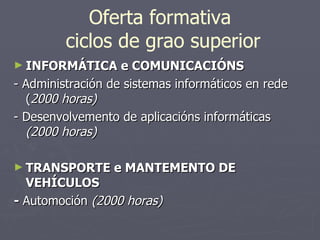 Oferta formativa  ciclos de grao superior INFORMÁTICA e COMUNICACIÓNS - Administración de sistemas informáticos en rede ( 2000 horas) - Desenvolvemento de aplicacións informáticas  (2000 horas) TRANSPORTE e MANTEMENTO DE VEHÍCULOS -  Automoción  (2000 horas) 