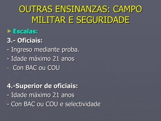 OUTRAS ENSINANZAS: CAMPO MILITAR E SEGURIDADE Escalas: 3.- Oficiais: - Ingreso mediante proba. - Idade máximo 21 anos Con BAC ou COU 4.-Superior de oficiais: - Idade máximo 21 anos - Con BAC ou COU e selectividade 