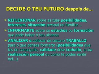 DECIDE O TEU FUTURO  despois de... REFLEXIONAR  sobre as túas  posibilidades ,  intereses ,  situación  persoal ou familiar... INFORMARTE  sobre os  estudios  ou  formación  que pode haber ó teu alcance ANALIZAR e  coñecer de cerca o  TRABALLO  para o que pensas formarte ( posibilidades  que tes de conseguilo,  calidade  dese  traballo , a túa  realización persoal  ou como te podes sentir nel...) 