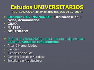 Estudos UNIVERSITARIOS (R.D. 1393/2007, de 29 de outubro. BOE 30-10-2007) Estrutura DAS ENSINANZAS . Estrutúranse en 3 ciclos, denominados:  GRAO. MÁSTER. DOUTORADO. O título de GRADUADO/A estará adscrito a algunha das seguintes  ramas de coñecemento : Artes é Humanidades Ciencias Ciencias da Saúde Ciencias Sociais e Xurídicas Enxeñaría e Arquitectura 