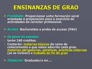 ENSINANZAS DE GRAO Finalidade:  Proporcionar unha formación xeral orientada á preparación para o exercicio de actividades de carácter profesional. Acceso:  Bacharelato e proba de acceso (PAU) Os plans de estudos: terán 240 créditos.  Conterán:  materias básicas  da rama de coñecemento a que estea adscrito cada grao,  materias obrigatorias ,  optativas ,  prácticas externas  (se se inclúen) e  traballo de fin de grao Titulación:  Graduado/a en…. 