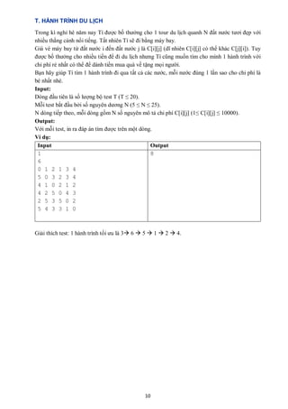 10
T. HÀNH TRÌNH DU LỊCH
Trong kì nghỉ hè năm nay Tí được bố thưởng cho 1 tour du lịch quanh N đất nước tươi đẹp với
nhiều thắng cảnh nổi tiếng. Tất nhiên Tí sẽ đi bằng máy bay.
Giá vé máy bay từ đất nước i đến đất nước j là C[i][j] (dĩ nhiên C[i][j] có thể khác C[j][i]). Tuy
được bố thưởng cho nhiều tiền để đi du lịch nhưng Tí cũng muốn tìm cho mình 1 hành trình với
chi phí rẻ nhất có thể để dành tiền mua quà về tặng mọi người.
Bạn hãy giúp Tí tìm 1 hành trình đi qua tất cả các nước, mỗi nước đúng 1 lần sao cho chi phí là
bé nhất nhé.
Input:
Dòng đầu tiên là số lượng bộ test T (T ≤ 20).
Mỗi test bắt đầu bởi số nguyên dương N (5 ≤ N ≤ 25).
N dòng tiếp theo, mỗi dòng gồm N số nguyên mô tả chi phí C[i][j] (1≤ C[i][j] ≤ 10000).
Output:
Với mỗi test, in ra đáp án tìm được trên một dòng.
Ví dụ:
Input Output
1
6
0 1 2 1 3 4
5 0 3 2 3 4
4 1 0 2 1 2
4 2 5 0 4 3
2 5 3 5 0 2
5 4 3 3 1 0
8
Giải thích test: 1 hành trình tối ưu là 3 6  5  1  2  4.
 