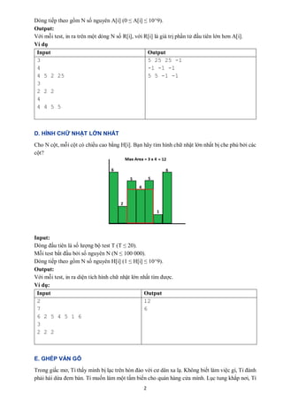 2
Dòng tiếp theo gồm N số nguyên A[i] (0 ≤ A[i] ≤ 10^9).
Output:
Với mỗi test, in ra trên một dòng N số R[i], với R[i] là giá trị phần tử đầu tiên lớn hơn A[i].
Ví dụ
Input Output
3
4
4 5 2 25
3
2 2 2
4
4 4 5 5
5 25 25 -1
-1 -1 -1
5 5 -1 -1
D. HÌNH CHỮ NHẬT LỚN NHẤT
Cho N cột, mỗi cột có chiều cao bằng H[i]. Bạn hãy tìm hình chữ nhật lớn nhất bị che phủ bởi các
cột?
Input:
Dòng đầu tiên là số lượng bộ test T (T ≤ 20).
Mỗi test bắt đầu bởi số nguyên N (N ≤ 100 000).
Dòng tiếp theo gồm N số nguyên H[i] (1 ≤ H[i] ≤ 10^9).
Output:
Với mỗi test, in ra diện tích hình chữ nhật lớn nhất tìm được.
Ví dụ:
Input Output
2
7
6 2 5 4 5 1 6
3
2 2 2
12
6
E. GHÉP VÁN GỖ
Trong giấc mơ, Tí thấy mình bị lạc trên hòn đảo với cư dân xa lạ. Không biết làm việc gì, Tí đành
phải hái dừa đem bán. Tí muốn làm một tấm biến cho quán hàng cửa mình. Lục tung khắp nơi, Tí
 