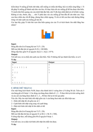 3
kiếm được N miếng gỗ hình chữ nhật, mỗi miếng có chiều dài bằng A[i] và chiều rộng bằng 1. Tí
đã ghép N miếng gỗ thành một tấm ván lớn, rồi thực hiện cắt các miếng gỗ để thu được tấm biển.
Tí muốn tấm biển quảng cáo của mình thật đặc biệt, nên Tí đã chọn nhất định nó sẽ là hình vuông.
Không có eke, thước, dây, … nên Tí phải dựa vào các miếng gỗ ban đầu để căn nhát cưa. Việc
cưa theo chiều dọc rất dễ dàng, nhưng theo chiều ngang, Tí chỉ có thể cưa theo một đường thẳng
trùng với một cạnh của miếng gỗ nào đó.
Các bạn hãy giúp Tí tính thử xem tấm biển quảng cáo của Tí có kích thước lớn nhất bằng bao
nhiêu?
Input:
Dòng đầu tiên là số lượng bộ test T (T ≤ 20).
Mỗi test bắt đầu bởi số nguyên N (N ≤ 100 000).
Dòng tiếp theo gồm N số nguyên A[i] (1 ≤ A[i] ≤ 10^9).
Output:
Với mỗi test, in ra chiều dài cạnh của tấm biển. Nếu Tí không thể tạo thành tấm biển, in ra 0.
Ví dụ:
Input Output
4
5 2 4 3 3 1 4
3
2 2 2
2
6 6
6
5 5 5 5 3 1
4
2
0
3
F. HÌNH CHỮ NHẬT 0-1
Cho một bảng kích thước NxM, được chia thành lưới ô vuông đơn vị N dòng M cột. Trên các ô
của bảng ghi số 0 hoặc 1. Các dòng của bảng được đánh số 1, 2... N theo thứ tự từ trên xuống dưới
và các cột của bảng được đánh số 1, 2..., M theo thứ tự từ trái qua phải
Yêu cầu: Hãy tìm một hình chữ nhật gồm các ô của bảng thoả mãn các điều kiện sau:
1 - Hình chữ nhật đó chỉ gồm các số 1
2 - Cạnh hình chữ nhật song song với cạnh bảng
3 - Diện tích hình chữ nhật là lớn nhất có thể
Input:
Dòng đầu tiên là số lượng bộ test T (T ≤ 20).
Mỗi test bắt đầu bởi hai số nguyên N và M (1 ≤ M, N ≤ 500).
N dòng tiếp theo, mỗi dòng gồm M số nguyên 0 hoặc 1.
Output:
Với mỗi test, in ra diện tích hình chữ nhật lớn nhất tìm được.
Ví dụ:
 