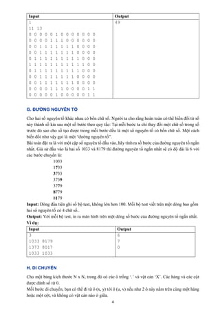 4
Input Output
1
11 13
0 0 0 0 0 1 0 0 0 0 0 0 0
0 0 0 0 1 1 1 0 0 0 0 0 0
0 0 1 1 1 1 1 1 1 0 0 0 0
0 0 1 1 1 1 1 1 1 0 0 0 0
0 1 1 1 1 1 1 1 1 1 0 0 0
1 1 1 1 1 1 1 1 1 1 1 0 0
0 1 1 1 1 1 1 1 1 1 0 0 0
0 0 1 1 1 1 1 1 1 0 0 0 0
0 0 1 1 1 1 1 1 1 0 0 0 0
0 0 0 0 1 1 1 0 0 0 0 1 1
0 0 0 0 0 1 0 0 0 0 0 1 1
49
G. ĐƯỜNG NGUYÊN TỐ
Cho hai số nguyên tố khác nhau có bốn chữ số. Người ta cho rằng hoàn toàn có thể biến đổi từ số
này thành số kia sau một số bước theo quy tắc: Tại mỗi bước ta chỉ thay đổi một chữ số trong số
trước đó sao cho số tạo được trong mỗi bước đều là một số nguyên tố có bốn chữ số. Một cách
biến đổi như vậy gọi là một “đường nguyên tố”.
Bài toán đặt ra là với một cặp số nguyên tố đầu vào, hãy tính ra số bước của đường nguyên tố ngắn
nhất. Giả sử đầu vào là hai số 1033 và 8179 thì đường nguyên tố ngắn nhất sẽ có độ dài là 6 với
các bước chuyển là:
1033
1733
3733
3739
3779
8779
8179
Input: Dòng đầu tiên ghi số bộ test, không lớn hơn 100. Mỗi bộ test viết trên một dòng bao gồm
hai số nguyên tố có 4 chữ số..
Output: Với mỗi bộ test, in ra màn hình trên một dòng số bước của đường nguyên tố ngắn nhất.
Ví dụ:
Input Output
3
1033 8179
1373 8017
1033 1033
6
7
0
H. DI CHUYỂN
Cho một bảng kích thước N x N, trong đó có các ô trống ‘.’ và vật cản ‘X’. Các hàng và các cột
được đánh số từ 0.
Mỗi bước di chuyển, bạn có thể đi từ ô (x, y) tới ô (u, v) nếu như 2 ô này nằm trên cùng một hàng
hoặc một cột, và không có vật cản nào ở giữa.
 