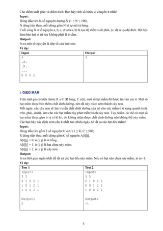 5
Cho điểm xuất phát và điểm đích. Bạn hãy tính số bước di chuyển ít nhất?
Input:
Dòng đầu tiên là số nguyên dương N (1 ≤ N ≤ 100).
N dòng tiếp theo, mỗi dòng gồm N kí tự mô tả bảng.
Cuối cùng là 4 số nguyên a, b, c, d với (a, b) là tọa độ điểm xuất phát, (c, d) là tọa độ đích. Dữ liệu
đảm bảo hai vị trí này không phải là ô cấm.
Output:
In ra một số nguyên là đáp số của bài toán.
Ví dụ:
Input Output
3
.X.
.X.
...
0 0 0 2
3
I. GIEO MẦM
Trên một giá có kích thước R x C (R hàng, C cột), một số hạt mầm đã được tra vào các ô. Một số
hạt mầm được bón thêm chất dinh dưỡng, nên đã nảy mầm sớm thành cây non.
Mỗi ngày, các cây non sẽ lan truyền chất dinh dưỡng của nó cho các mầm ở ô xung quanh (trái,
trên, phải, dưới), làm cho các hạt mầm này phát triển thành cây non. Tuy nhiên, có thể có một số
hạt mầm được gieo ở vị trí lẻ loi, do không nhận được chất dinh dưỡng nên không thể nảy mầm.
Các bạn hãy xác định xem cần ít nhất bao nhiêu ngày để tất cả các hạt đều mầm?
Input:
Dòng đầu tiên gồm 2 số nguyên R và C (1 ≤ R, C ≤ 500).
R dòng tiếp theo, mỗi dòng gồm C số nguyên A[i][j].
A[i][j] = 0, ô (i, j) là ô trống.
A[i][j] = 1, ô (i, j) là hạt chưa nảy mầm.
A[i][j] = 2, ô (i, j) là cây non.
Output:
In ra thời gian ngắn nhất để tất cả các hạt đều nảy mầm. Nếu có hạt nào chưa nảy mầm, in ra -1.
Ví dụ:
Test 1 Test 2
Input:
3 5
2 1 0 2 1
1 0 1 2 1
1 0 0 2 1
Output:
2
Input:
3 5
2 1 0 2 1
0 0 1 2 1
1 0 0 2 1
Output:
-1
 