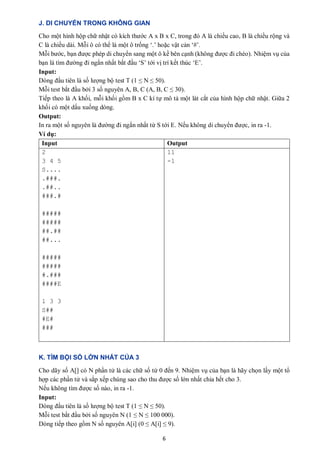 6
J. DI CHUYỂN TRONG KHÔNG GIAN
Cho một hình hộp chữ nhật có kích thước A x B x C, trong đó A là chiều cao, B là chiều rộng và
C là chiều dài. Mỗi ô có thể là một ô trống ‘.’ hoặc vật cản ‘#’.
Mỗi bước, bạn được phép di chuyển sang một ô kề bên cạnh (không được đi chéo). Nhiệm vụ của
bạn là tìm đường đi ngắn nhất bắt đầu ‘S’ tới vị trí kết thúc ‘E’.
Input:
Dòng đầu tiên là số lượng bộ test T (1 ≤ N ≤ 50).
Mỗi test bắt đầu bởi 3 số nguyên A, B, C (A, B, C ≤ 30).
Tiếp theo là A khối, mỗi khối gồm B x C kí tự mô tả một lát cắt của hình hộp chữ nhật. Giữa 2
khối có một dấu xuống dòng.
Output:
In ra một số nguyên là đường đi ngắn nhất từ S tới E. Nếu không di chuyển được, in ra -1.
Ví dụ:
Input Output
2
3 4 5
S....
.###.
.##..
###.#
#####
#####
##.##
##...
#####
#####
#.###
####E
1 3 3
S##
#E#
###
11
-1
K. TÌM BỘI SỐ LỚN NHẤT CỦA 3
Cho dãy số A[] có N phần tử là các chữ số từ 0 đến 9. Nhiệm vụ của bạn là hãy chọn lấy một tổ
hợp các phần tử và sắp xếp chúng sao cho thu được số lớn nhất chia hết cho 3.
Nếu không tìm được số nào, in ra -1.
Input:
Dòng đầu tiên là số lượng bộ test T (1 ≤ N ≤ 50).
Mỗi test bắt đầu bởi số nguyên N (1 ≤ N ≤ 100 000).
Dòng tiếp theo gồm N số nguyên A[i] (0 ≤ A[i] ≤ 9).
 