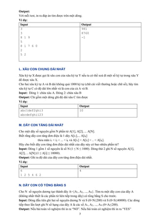 7
Output:
Với mỗi test, in ra đáp án tìm được trên một dòng.
Ví dụ:
Input Output
3
3
8 1 9
5
8 1 7 6 0
2
5 2
981
8760
-1
L. XÂU CON CHUNG DÀI NHẤT
Xâu ký tự X được gọi là xâu con của xâu ký tự Y nếu ta có thể xoá đi một số ký tự trong xâu Y
để được xâu X.
Cho hai xâu ký tự A và B dài không quá 1000 ký tự (chữ cái viết thường hoặc chữ số), hãy tìm
xâu ký tự C có độ dài lớn nhất và là con của cả A và B.
Input: Dòng 1: chứa xâu A. Dòng 2: chứa xâu B
Output: Chỉ gồm một dòng ghi độ dài xâu C tìm được
Ví dụ:
Input Output
abc1def2ghi3
abcdefghi123
10
M. DÃY CON TĂNG DÀI NHẤT
Cho một dãy số nguyên gồm N phần tử A[1], A[2], ... A[N].
Biết rằng dãy con tăng đơn điệu là 1 dãy A[i1],... A[ik]
thỏa mãn i1 < i2 < ... < ik và A[i1] < A[i2] < .. < A[ik].
Hãy cho biết dãy con tăng đơn điệu dài nhất của dãy này có bao nhiêu phần tử?
Input: Dòng 1 gồm 1 số nguyên là số N (1 ≤ N ≤ 1000). Dòng thứ 2 ghi N số nguyên A[1],
A[2], .. A[N] (1 ≤ A[i] ≤ 10000).
Output: Ghi ra độ dài của dãy con tăng đơn điệu dài nhất.
Ví dụ:
Input Output
6
1 2 5 4 6 2
4
N. DÃY CON CÓ TỔNG BẰNG S
Cho N số nguyên dương tạo thành dãy A={A1, A2, ..., AN}. Tìm ra một dãy con của dãy A
(không nhất thiết là các phần tử liên tiếp trong dãy) có tổng bằng S cho trước.
Input: Dòng đầu tiên ghi hai số nguyên dương N và S (0<N≤200) và S (0<S≤40000). Các dòng
tiếp theo lần lượt ghi N số hạng của dãy A là các số A1, A2, ..., AN (0<Ai≤200).
Output: Nếu bài toán vô nghiệm thì in ra “NO”. Nếu bài toán có nghiệm thì in ra “YES”
 