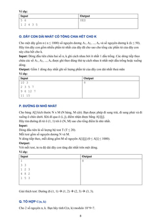 8
Ví dụ:
Input Output
5 6
1 2 4 3 5
YES
O. DÃY CON DÀI NHẤT CÓ TỔNG CHIA HẾT CHO K
Cho một dãy gồm n ( n ≤ 1000) số nguyên dương A1, A2, ..., An và số nguyên dương k (k ≤ 50).
Hãy tìm dãy con gồm nhiều phần tử nhất của dãy đã cho sao cho tổng các phần tử của dãy con
này chia hết cho k.
Input: Dòng đầu tiên chứa hai số n, k ghi cách nhau bởi ít nhất 1 dấu trống. Các dòng tiếp theo
chứa các số A1, A2, ..., An được ghi theo đúng thứ tự cách nhau ít nhất một dấu trống hoặc xuống
dòng.
Output: Gồm 1 dòng duy nhất ghi số lượng phần tử của dãy con dài nhất thoả mãn
Ví dụ:
Input Output
10 3
2 3 5 7
9 6 12 7
11 15
9
P. ĐƯỜNG ĐI NHỎ NHẤT
Cho bảng A[] kích thước N x M (N hàng, M cột). Bạn được phép đi sang trái, đi sang phải và đi
xuống ô chéo dưới. Khi đi qua ô (i, j), điểm nhận được bằng A[i][j].
Hãy tìm đường đi từ ô (1, 1) tới ô (N, M) sao cho tổng điểm là nhỏ nhất.
Input:
Dòng đầu tiên là số lượng bộ test T (T ≤ 20).
Mỗi test gồm số nguyên dương N và M.
N dòng tiếp theo, mỗi dòng gồm M số nguyên A[i][j] (0 ≤ A[i] ≤ 1000).
Output:
Với mỗi test, in ra độ dài dãy con tăng dài nhất trên một dòng.
Ví dụ:
Input Output
1
3 3
1 2 3
4 8 2
1 5 3
8
Giải thích test: Đường đi (1, 1)  (1, 2)  (2, 3)  (3, 3).
Q. TỔ HỢP C(n, k)
Cho 2 số nguyên n, k. Bạn hãy tính C(n, k) modulo 10^9+7.
 