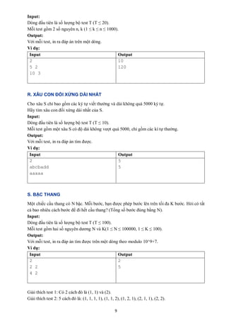 9
Input:
Dòng đầu tiên là số lượng bộ test T (T ≤ 20).
Mỗi test gồm 2 số nguyên n, k (1 ≤ k ≤ n ≤ 1000).
Output:
Với mỗi test, in ra đáp án trên một dòng.
Ví dụ:
Input Output
2
5 2
10 3
10
120
R. XÂU CON ĐỐI XỨNG DÀI NHẤT
Cho xâu S chỉ bao gồm các ký tự viết thường và dài không quá 5000 ký tự.
Hãy tìm xâu con đối xứng dài nhất của S.
Input:
Dòng đầu tiên là số lượng bộ test T (T ≤ 10).
Mỗi test gồm một xâu S có độ dài không vượt quá 5000, chỉ gồm các kí tự thường.
Output:
Với mỗi test, in ra đáp án tìm được.
Ví dụ:
Input Output
2
abcbadd
aaaaa
5
5
S. BẬC THANG
Một chiếc cầu thang có N bậc. Mỗi bước, bạn được phép bước lên trên tối đa K bước. Hỏi có tất
cả bao nhiêu cách bước để đi hết cầu thang? (Tổng số bước đúng bằng N).
Input:
Dòng đầu tiên là số lượng bộ test T (T ≤ 100).
Mỗi test gồm hai số nguyên dương N và K(1 ≤ N ≤ 100000, 1 ≤ K ≤ 100).
Output:
Với mỗi test, in ra đáp án tìm được trên một dòng theo modulo 10^9+7.
Ví dụ:
Input Output
2
2 2
4 2
2
5
Giải thích test 1: Có 2 cách đó là (1, 1) và (2).
Giải thích test 2: 5 cách đó là: (1, 1, 1, 1), (1, 1, 2), (1, 2, 1), (2, 1, 1), (2, 2).
 