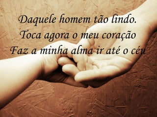 Daquele homem tão lindo.
Toca agora o meu coração
Faz a minha alma ir até o céu
 
