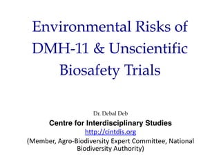 Environmental Risks of
DMH-11 & Unscientific
Biosafety Trials
Dr. Debal Deb
Centre for Interdisciplinary Studies
http://cintdis.org
(Member, Agro-Biodiversity Expert Committee, National
Biodiversity Authority)
 