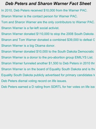 Deb Peters and Sharon Warner Fact Sheet
In 2010, Deb Peters received $10,000 from the Warner PAC.
Sharon Warner is the contact person for Warner PAC.
Tom and Sharon Warner are the only contributors to Warner PAC.
Sharon Warner is a far-left social activist.
Sharon Warner donated $110,000 to stop the 2008 South Dakota a
Sharon and Tom Warner donated a combined $39,000 to defeat GO
Sharon Warner is a big Obama donor.
Sharon Warner donated $10,000 to the South Dakota Democratic P
Sharon Warner is a donor to the pro-abortion group EMILYS List.
Sharon Warner funneled another $1,500 to Deb Peters in 2010 thro
Sharon Warner is on the board of Equality South Dakota and is the
Equality South Dakota publicly advertised for primary candidates to
Deb Peters dismal voting record on life issues.
Deb Peters earned a D rating from SDRTL for her votes on life issu
 