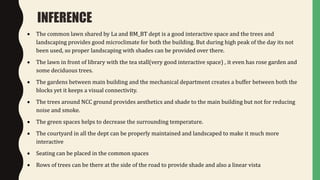  The common lawn shared by La and BM_BT dept is a good interactive space and the trees and
landscaping provides good microclimate for both the building. But during high peak of the day its not
been used, so proper landscaping with shades can be provided over there.
 The lawn in front of library with the tea stall(very good interactive space) , it even has rose garden and
some deciduous trees.
 The gardens between main building and the mechanical department creates a buffer between both the
blocks yet it keeps a visual connectivity.
 The trees around NCC ground provides aesthetics and shade to the main building but not for reducing
noise and smoke.
 The green spaces helps to decrease the surrounding temperature.
 The courtyard in all the dept can be properly maintained and landscaped to make it much more
interactive
 Seating can be placed in the common spaces
 Rows of trees can be there at the side of the road to provide shade and also a linear vista
INFERENCE
 
